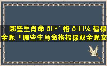 哪些生肖命 🪴 格 🐼 福禄双全呢「哪些生肖命格福禄双全呢女人」